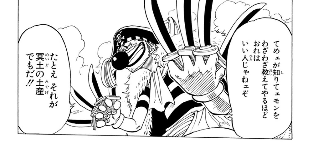 One Piece Vol. 3, p.10 (Japanese) — Buggy the Clown, claws raised over the ruins of Orange Town, declares 「てめェが知りてェモンをわざわざ教えてやるほどおれはいい人じゃねェぞ」 then 「たとえそれが冥土の土産でもだ！！」 (furigana めいど over 冥土, みやげ over 土産), refusing to tell Luffy anything about Shanks.